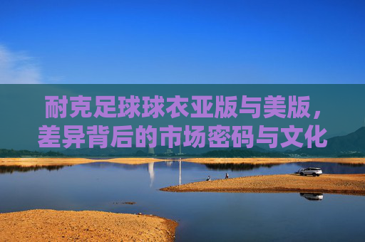 耐克足球球衣亚版与美版，差异背后的市场密码与文化密码