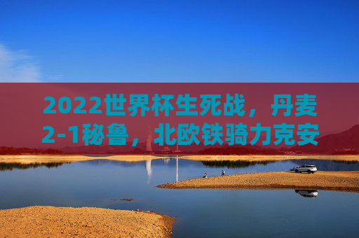 2022世界杯生死战,丹麦2-1秘鲁,北欧铁骑力克安第斯雄鹰,提前锁定16强 2022世界杯生死战,丹麦2-1秘鲁,北欧铁骑力克安第斯雄鹰,提前锁定16强