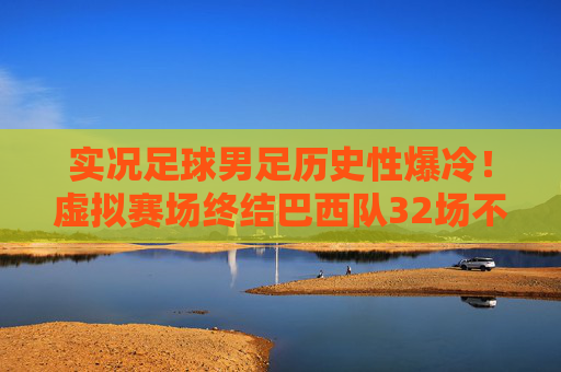 实况足球男足历史性爆冷！虚拟赛场终结巴西队32场不败，书写电竞奇迹