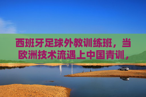 西班牙足球外教训练班，当欧洲技术流遇上中国青训，碰撞怎样的火花？