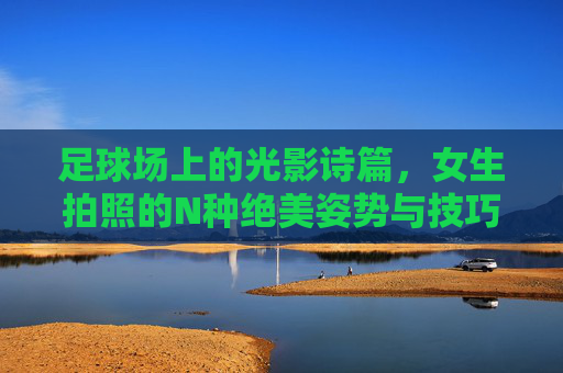 足球场上的光影诗篇，女生拍照的N种绝美姿势与技巧，足球场光影诗篇，女生绝美拍照姿势与技巧