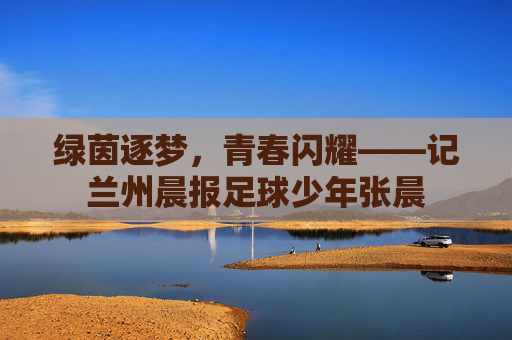 绿茵逐梦，青春闪耀——记兰州晨报足球少年张晨