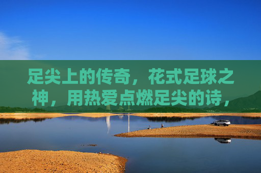 足尖上的传奇，花式足球之神，用热爱点燃足尖的诗，足尖诗神，花式足球的传奇