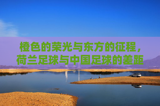 橙色的荣光与东方的征程，荷兰足球与中国足球的差距与启示