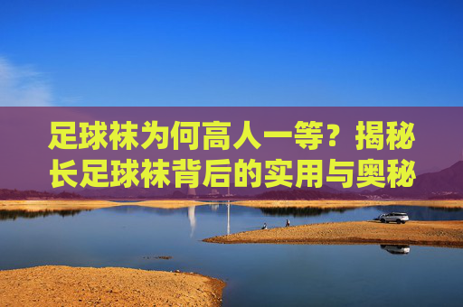 足球袜为何高人一等?揭秘长足球袜背后的实用与奥秘,足球袜的独特实用与奥秘 足球袜为何高人一等?揭秘长足球袜背后的实用与奥秘,足球袜的独特实用与奥秘
