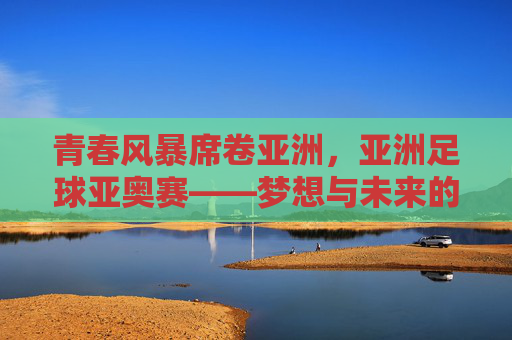 青春风暴席卷亚洲，亚洲足球亚奥赛——梦想与未来的竞技场，亚洲青春风暴，亚奥赛梦想竞技场