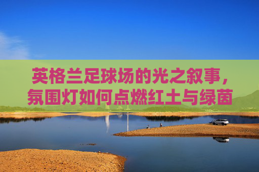 英格兰足球场的光之叙事，氛围灯如何点燃红土与绿茵的激情