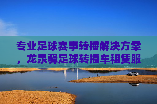专业足球赛事转播解决方案,龙泉驿足球转播车租赁服务全解析,龙泉驿专业足球赛事转播车租赁服务全解析 专业足球赛事转播解决方案,龙泉驿足球转播车租赁服务全解析,龙泉驿专业足球赛事转播车租赁服务全解析