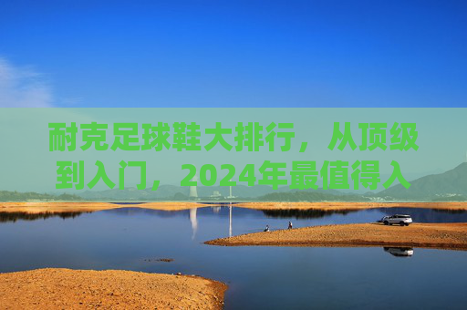 耐克足球鞋大排行，从顶级到入门，2024年最值得入手的型号推荐，2024耐克足球鞋大排行，从顶级到入门，最值得入手型号推荐
