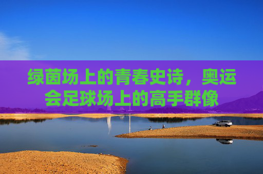 绿茵场上的青春史诗,奥运会足球场上的高手群像 绿茵场上的青春史诗,奥运会足球场上的高手群像