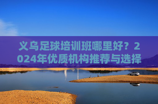 义乌足球培训班哪里好?2024年优质机构推荐与选择指南 义乌足球培训班哪里好?2024年优质机构推荐与选择指南