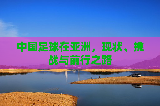中国足球在亚洲，现状、挑战与前行之路