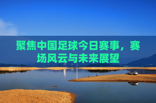 聚焦中国足球今日赛事,赛场风云与未来展望 聚焦中国足球今日赛事,赛场风云与未来展望