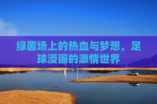 绿茵场上的热血与梦想,足球漫画的激情世界 绿茵场上的热血与梦想,足球漫画的激情世界