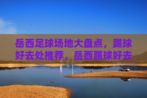 岳西足球场地大盘点，踢球好去处推荐，岳西踢球好去处，足球场地大盘点