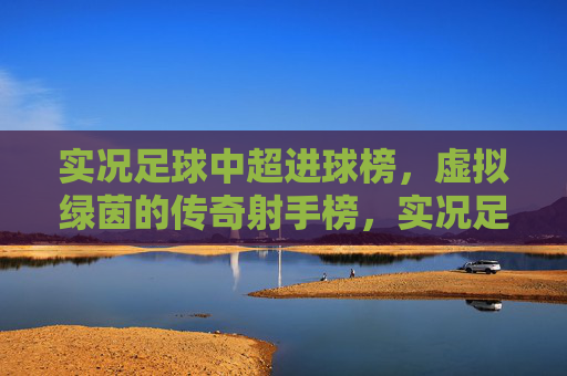 实况足球中超进球榜，虚拟绿茵的传奇射手榜，实况足球中超传奇射手榜