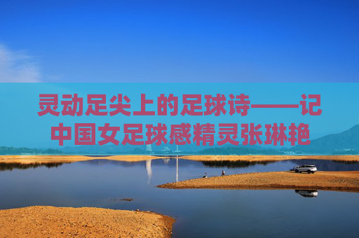灵动足尖上的足球诗——记中国女足球感精灵张琳艳