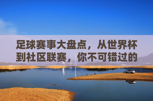 足球赛事大盘点，从世界杯到社区联赛，你不可错过的足球盛宴