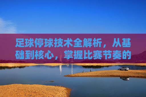 足球停球技术全解析，从基础到核心，掌握比赛节奏的关键