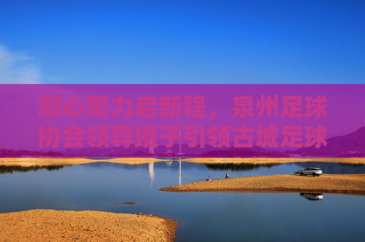 凝心聚力启新程，泉州足球协会领导班子引领古城足球振兴之路，凝心聚力启新程，泉州足协引领古城足球振兴