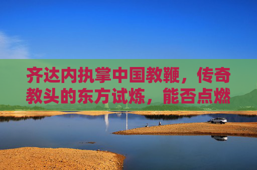 齐达内执掌中国教鞭，传奇教头的东方试炼，能否点燃国足复兴之火？