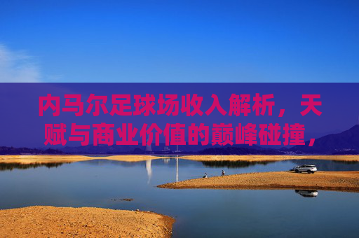 内马尔足球场收入解析,天赋与商业价值的巅峰碰撞,内马尔球场收入,天赋与商业价值的巅峰碰撞 内马尔足球场收入解析,天赋与商业价值的巅峰碰撞,内马尔球场收入,天赋与商业价值的巅峰碰撞