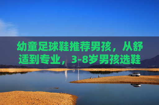 幼童足球鞋推荐男孩，从舒适到专业，3-8岁男孩选鞋指南+热门款测评