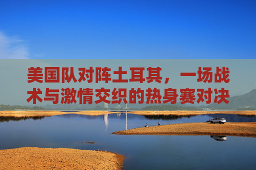 美国队对阵土耳其，一场战术与激情交织的热身赛对决