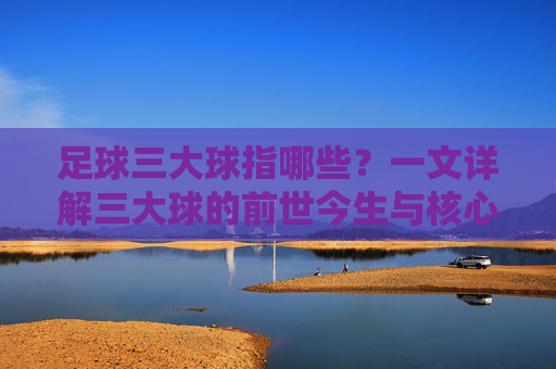 足球三大球指哪些？一文详解三大球的前世今生与核心内涵