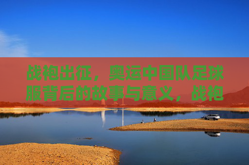 战袍出征，奥运中国队足球服背后的故事与意义，战袍出征，奥运中国足球服的故事与意义