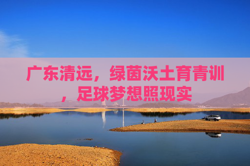 广东清远，绿茵沃土育青训，足球梦想照现实