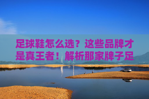 足球鞋怎么选？这些品牌才是真王者！解析那家牌子足球鞋好的终极答案