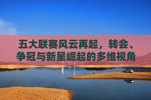 五大联赛风云再起，转会、争冠与新星崛起的多维视角