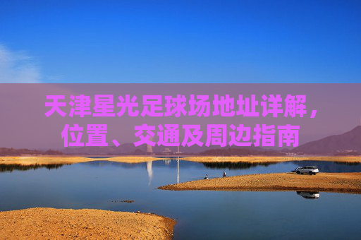 天津星光足球场地址详解，位置、交通及周边指南