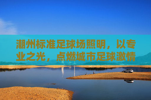 潮州标准足球场照明，以专业之光，点燃城市足球激情