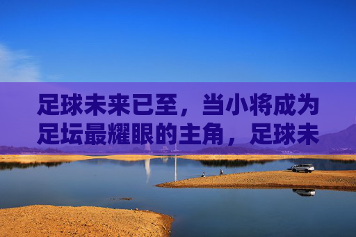 足球未来已至，当小将成为足坛最耀眼的主角，足球未来已至，小将成足坛最耀眼主角