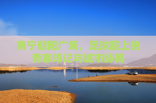 南宁朝阳广场，足球服上的青春印记与城市脉搏