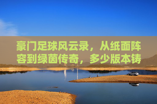 豪门足球风云录，从纸面阵容到绿茵传奇，多少版本铸就不朽？