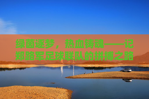 绿茵逐梦，热血铸魂——记郑路军足球联队的拼搏之路