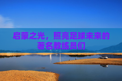 启蒙之光，照亮足球未来的著名教练员们