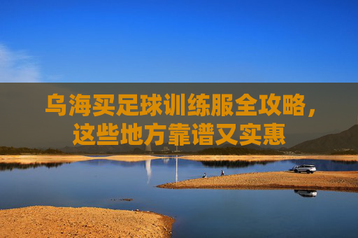 乌海买足球训练服全攻略,这些地方靠谱又实惠 乌海买足球训练服全攻略,这些地方靠谱又实惠
