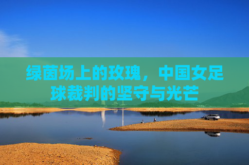 绿茵场上的玫瑰,中国女足球裁判的坚守与光芒 绿茵场上的玫瑰,中国女足球裁判的坚守与光芒