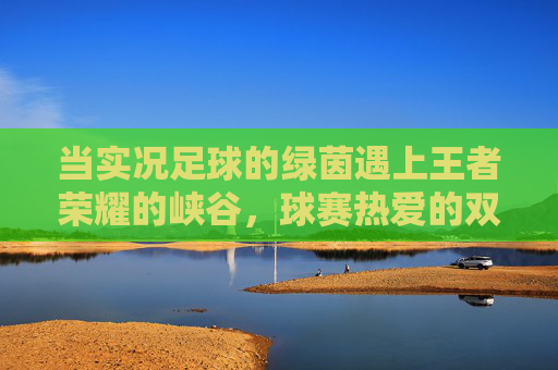当实况足球的绿茵遇上王者荣耀的峡谷，球赛热爱的双面狂欢
