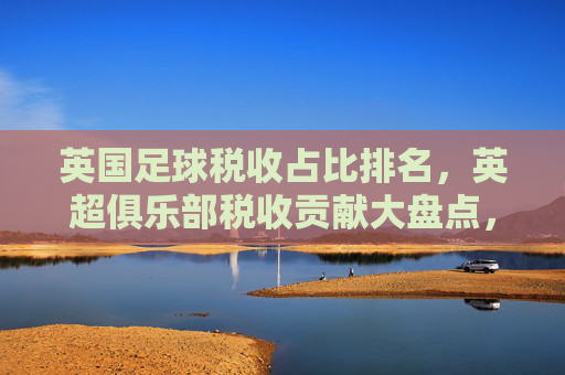 英国足球税收占比排名,英超俱乐部税收贡献大盘点,英国足球税收占比,英超俱乐部贡献大盘点 英国足球税收占比排名,英超俱乐部税收贡献大盘点,英国足球税收占比,英超俱乐部贡献大盘点