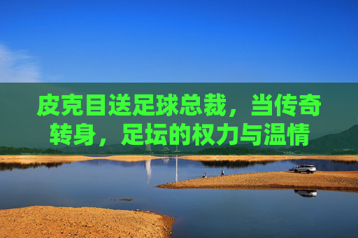 皮克目送足球总裁,当传奇转身,足坛的权力与温情 皮克目送足球总裁,当传奇转身,足坛的权力与温情