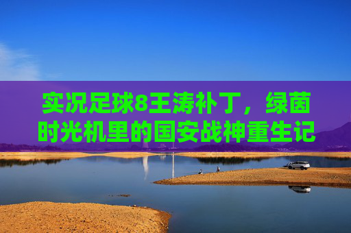 实况足球8王涛补丁,绿茵时光机里的国安战神重生记 实况足球8王涛补丁,绿茵时光机里的国安战神重生记