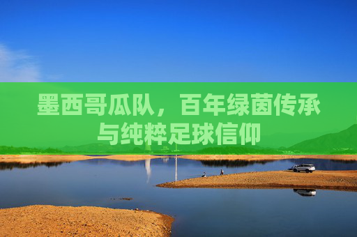 墨西哥瓜队，百年绿茵传承与纯粹足球信仰