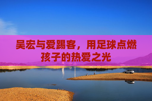 吴宏与爱踢客，用足球点燃孩子的热爱之光