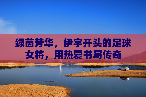绿茵芳华,伊字开头的足球女将,用热爱书写传奇 绿茵芳华,伊字开头的足球女将,用热爱书写传奇
