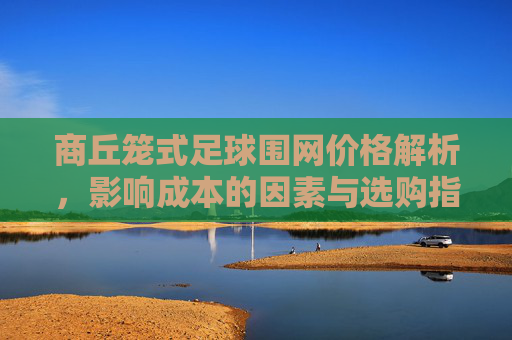 商丘笼式足球围网价格解析，影响成本的因素与选购指南